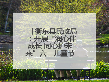 衡东县民政局：开展“润心伴成长 同心护未来”六一儿童节系列关爱活动