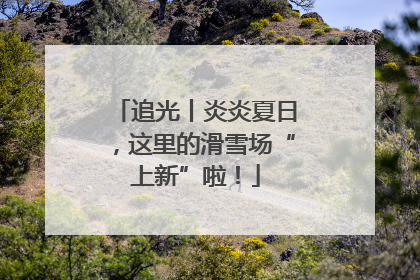 追光丨炎炎夏日，这里的滑雪场“上新”啦！
