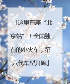 这里有座“北京站”！全国独有的小火车，第六代车型开跑
