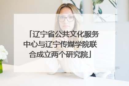辽宁省公共文化服务中心与辽宁传媒学院联合成立两个研究院