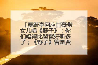 贾跃亭回应甘薇带女儿唱《野子》：你们唱得比爸爸好听多了；《野子》曾是贾跃亭“代表作”