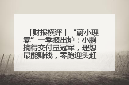 财报横评丨“蔚小理零”一季报出炉：小鹏摘得交付量冠军，理想最能赚钱，零跑迎头赶上，蔚来还在调整