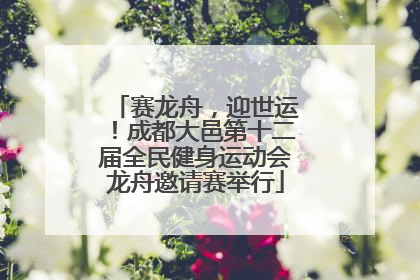 赛龙舟，迎世运！成都大邑第十二届全民健身运动会龙舟邀请赛举行