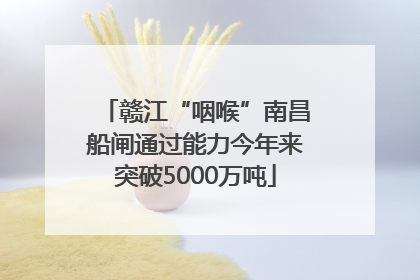赣江“咽喉”南昌船闸通过能力今年来突破5000万吨