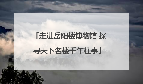 走进岳阳楼博物馆 探寻天下名楼千年往事