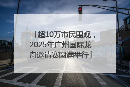 超10万市民围观，2025年广州国际龙舟邀请赛圆满举行