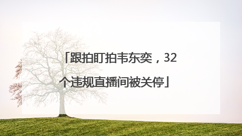 跟拍盯拍韦东奕，32个违规直播间被关停