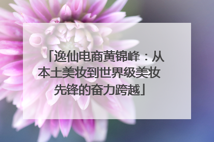 逸仙电商黄锦峰：从本土美妆到世界级美妆先锋的奋力跨越
