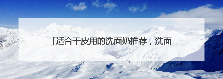 适合干皮用的洗面奶推荐，洗面奶哪款好用2025精选推介！