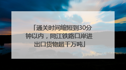 通关时间缩短到30分钟以内，同江铁路口岸进出口货物超千万吨
