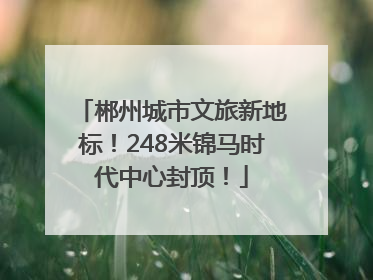 郴州城市文旅新地标！248米锦马时代中心封顶！