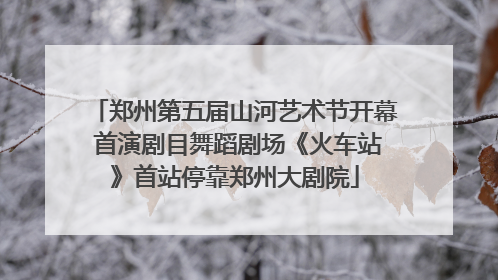 郑州第五届山河艺术节开幕 首演剧目舞蹈剧场《火车站》首站停靠郑州大剧院