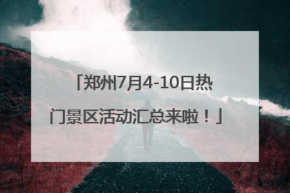 郑州7月4-10日热门景区活动汇总来啦！