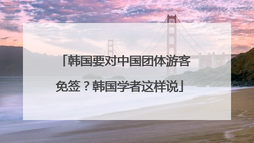 韩国要对中国团体游客免签？韩国学者这样说