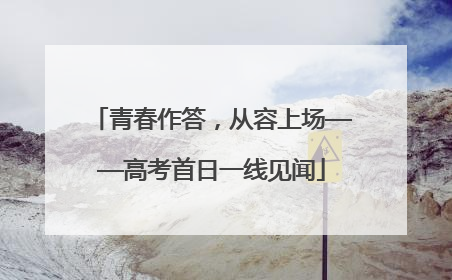 青春作答，从容上场——高考首日一线见闻