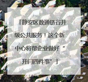 静安区数通链谷升级公共服务！这个新中心将帮企业做好“开门四件事”