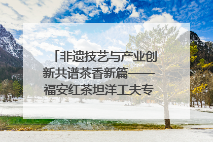 非遗技艺与产业创新共谱茶香新篇——福安红茶坦洋工夫专场推介会在京举办