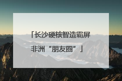 长沙硬核智造霸屏非洲“朋友圈”