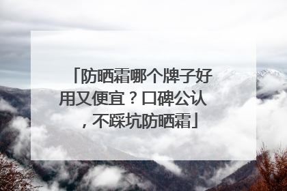 防晒霜哪个牌子好用又便宜？口碑公认，不踩坑防晒霜