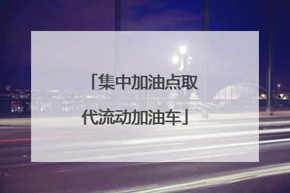 集中加油点取代流动加油车
