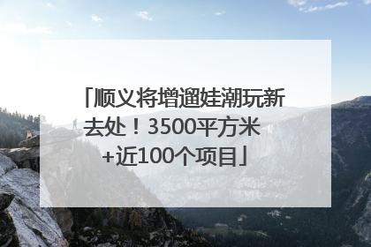 顺义将增遛娃潮玩新去处！3500平方米+近100个项目