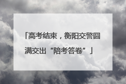 高考结束，衡阳交警圆满交出“陪考答卷”