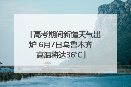 高考期间新疆天气出炉 6月7日乌鲁木齐高温将达36℃