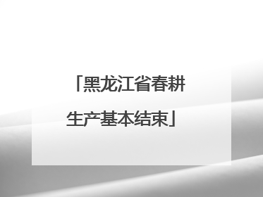 黑龙江省春耕生产基本结束
