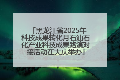 黑龙江省2025年科技成果转化月石油石化产业科技成果路演对接活动在大庆举办