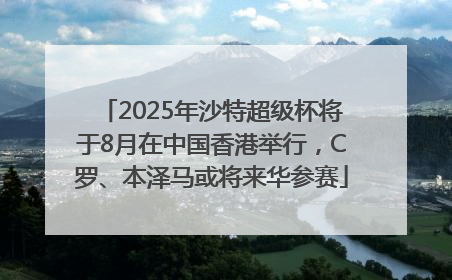 2025年沙特超级杯将于8月在中国香港举行，C罗、本泽马或将来华参赛