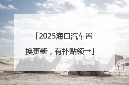 2025海口汽车置换更新，有补贴领→