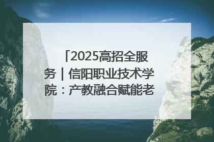 2025高招全服务｜信阳职业技术学院：产教融合赋能老区高质量发展