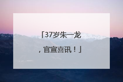 37岁朱一龙，官宣喜讯！