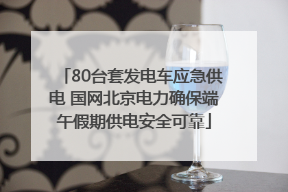 80台套发电车应急供电 国网北京电力确保端午假期供电安全可靠
